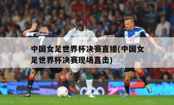 中国女足世界杯决赛直播(中国女足世界杯决赛现场直击)